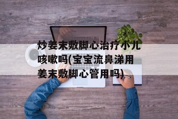 炒姜末敷脚心治疗小儿咳嗽吗(宝宝流鼻涕用姜末敷脚心管用吗)-第1张图片-