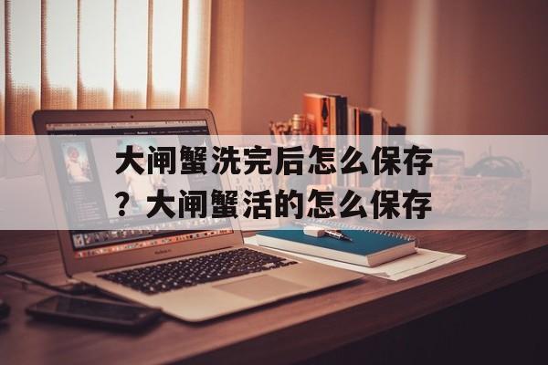大闸蟹洗完后怎么保存？大闸蟹活的怎么保存-第1张图片-