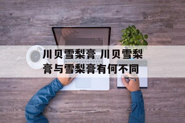 川贝雪梨膏 川贝雪梨膏与雪梨膏有何不同-第1张图片-
