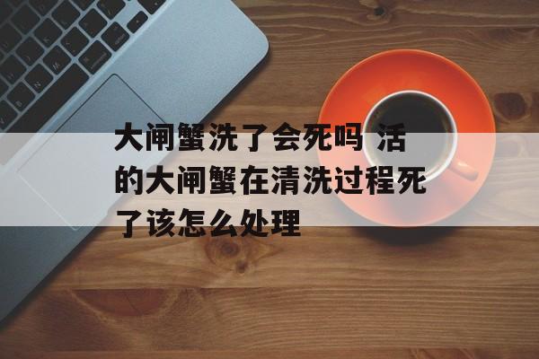 大闸蟹洗了会死吗 活的大闸蟹在清洗过程死了该怎么处理-第1张图片-