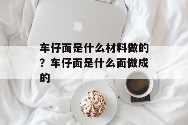 车仔面是什么材料做的？车仔面是什么面做成的-第1张图片-