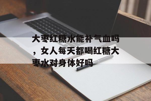 大枣红糖水能补气血吗，女人每天都喝红糖大枣水对身体好吗-第1张图片-
