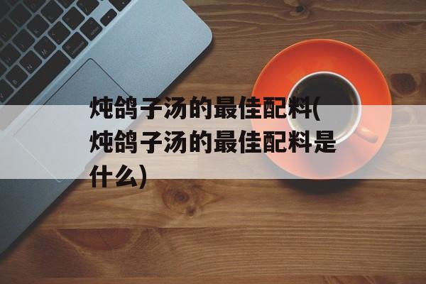 炖鸽子汤的最佳配料(炖鸽子汤的最佳配料是什么)-第1张图片-