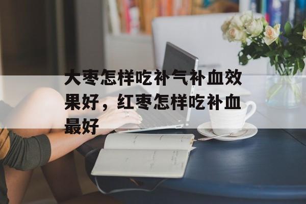 大枣怎样吃补气补血效果好，红枣怎样吃补血最好-第1张图片-