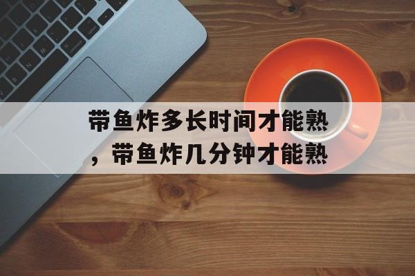 带鱼炸多长时间才能熟，带鱼炸几分钟才能熟-第1张图片-