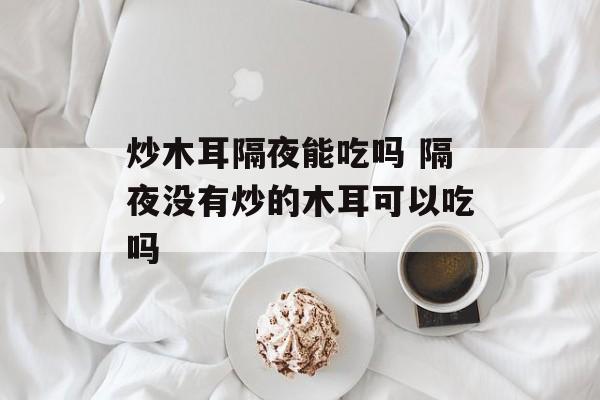 炒木耳隔夜能吃吗 隔夜没有炒的木耳可以吃吗-第1张图片-