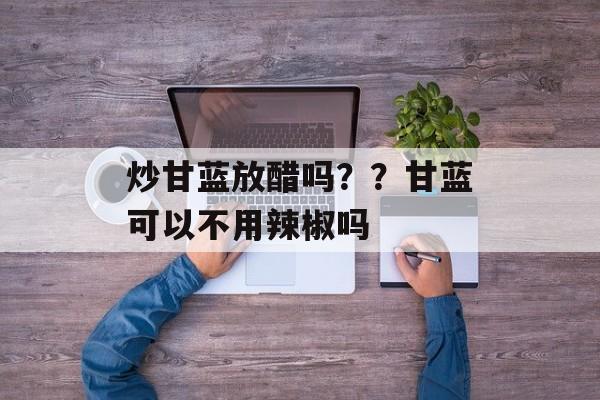 炒甘蓝放醋吗？？甘蓝可以不用辣椒吗-第1张图片-