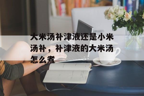 大米汤补津液还是小米汤补，补津液的大米汤怎么煮-第1张图片-