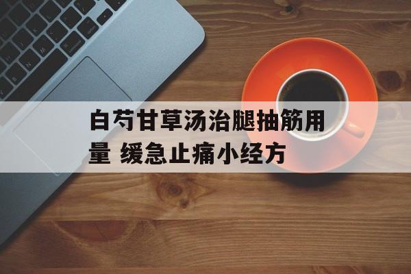 白芍甘草汤治腿抽筋用量 缓急止痛小经方-第1张图片-