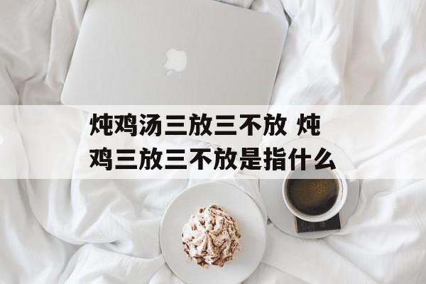 炖鸡汤三放三不放 炖鸡三放三不放是指什么-第1张图片-
