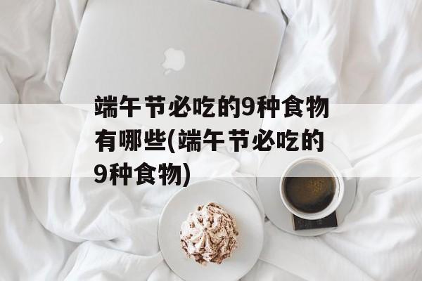 端午节必吃的9种食物有哪些(端午节必吃的9种食物)-第1张图片-