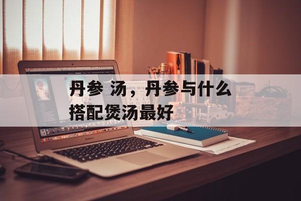 丹参 汤，丹参与什么搭配煲汤最好-第1张图片-