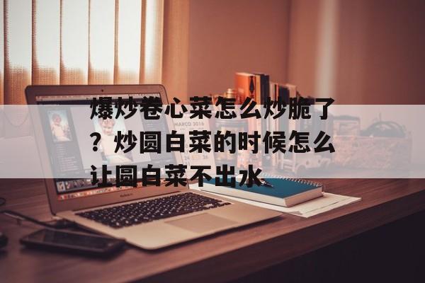 爆炒卷心菜怎么炒脆了？炒圆白菜的时候怎么让圆白菜不出水-第1张图片-