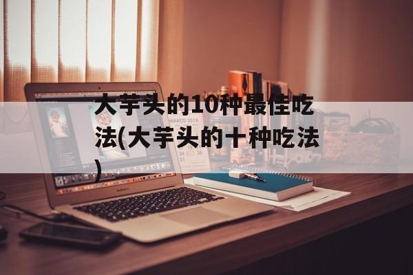大芋头的10种最佳吃法(大芋头的十种吃法)-第1张图片-