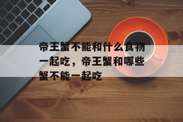 帝王蟹不能和什么食物一起吃，帝王蟹和哪些蟹不能一起吃-第1张图片-