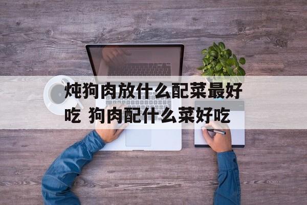 炖狗肉放什么配菜最好吃 狗肉配什么菜好吃-第1张图片-