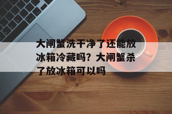 大闸蟹洗干净了还能放冰箱冷藏吗？大闸蟹杀了放冰箱可以吗-第1张图片-