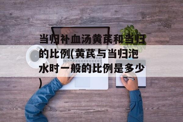 当归补血汤黄芪和当归的比例(黄芪与当归泡水时一般的比例是多少)-第1张图片-