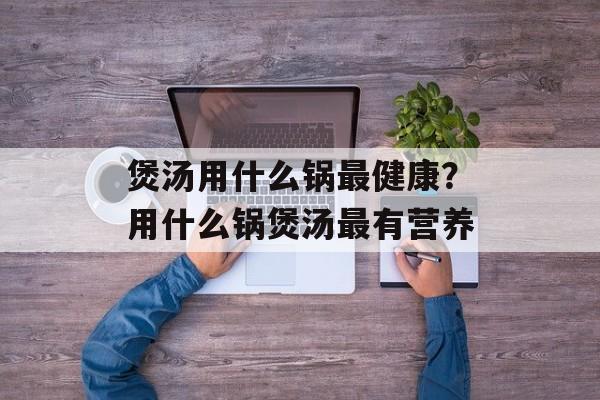 煲汤用什么锅最健康？用什么锅煲汤最有营养-第1张图片-
