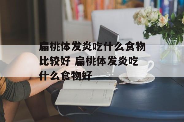 扁桃体发炎吃什么食物比较好 扁桃体发炎吃什么食物好-第1张图片-