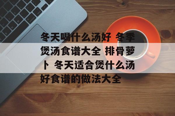 冬天喝什么汤好 冬季煲汤食谱大全 排骨萝卜 冬天适合煲什么汤好食谱的做法大全-第1张图片-