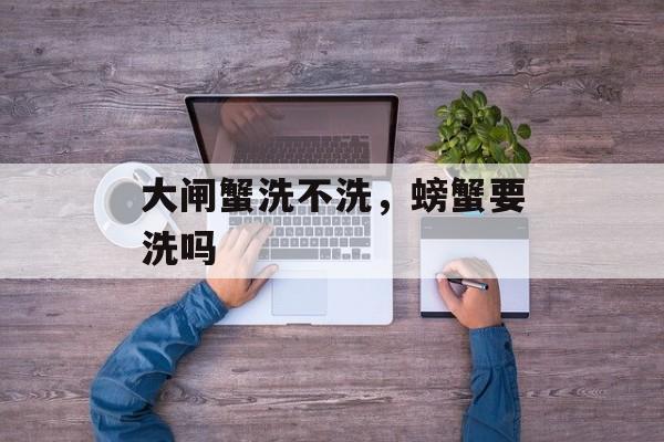 大闸蟹洗不洗，螃蟹要洗吗-第1张图片-