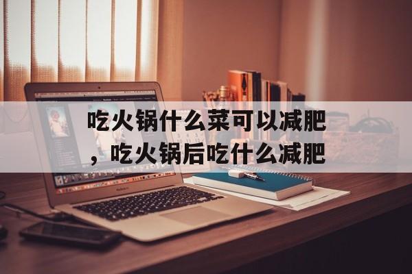 吃火锅什么菜可以减肥，吃火锅后吃什么减肥-第1张图片-