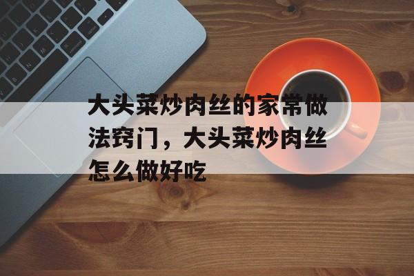 大头菜炒肉丝的家常做法窍门，大头菜炒肉丝怎么做好吃-第1张图片-