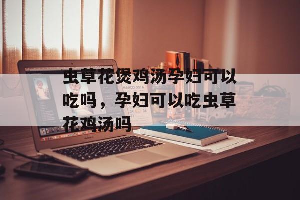 虫草花煲鸡汤孕妇可以吃吗，孕妇可以吃虫草花鸡汤吗-第1张图片-
