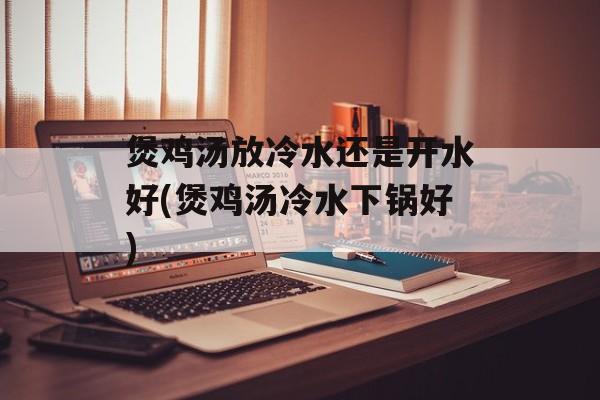煲鸡汤放冷水还是开水好(煲鸡汤冷水下锅好)-第1张图片-