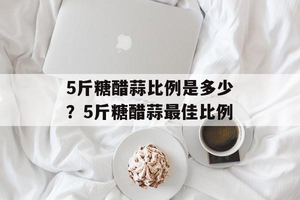 5斤糖醋蒜比例是多少？5斤糖醋蒜最佳比例-第1张图片-