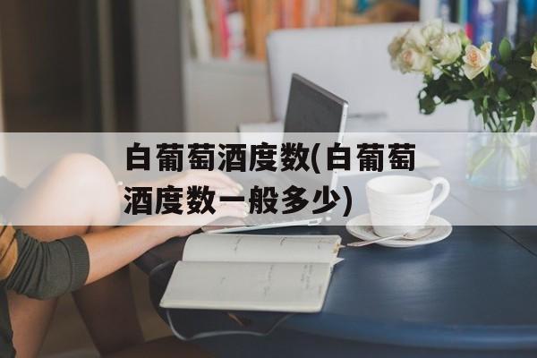 白葡萄酒度数(白葡萄酒度数一般多少)-第1张图片-