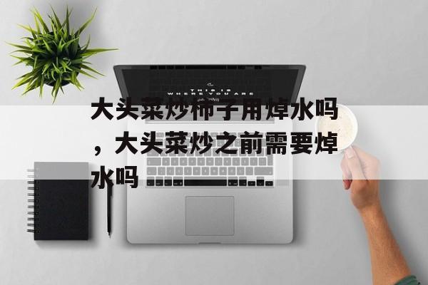 大头菜炒柿子用焯水吗，大头菜炒之前需要焯水吗-第1张图片-