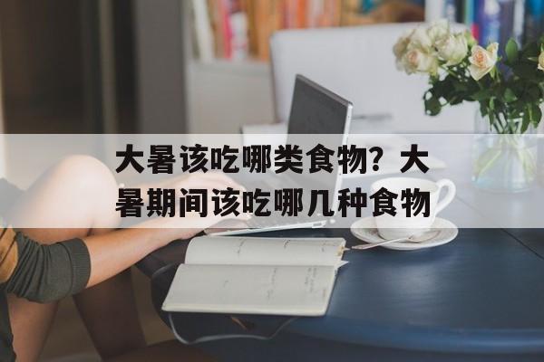 大暑该吃哪类食物？大暑期间该吃哪几种食物-第1张图片-