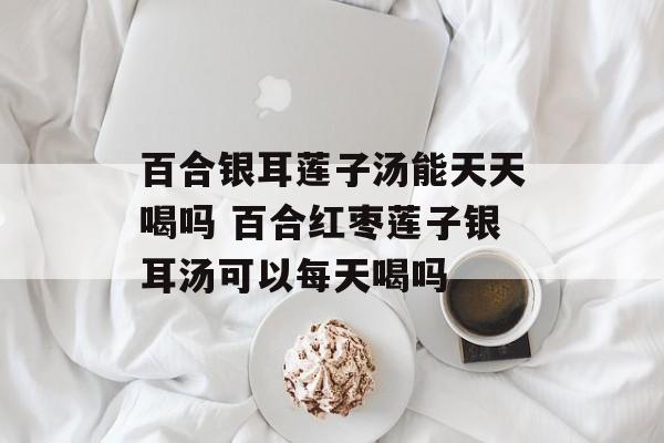 百合银耳莲子汤能天天喝吗 百合红枣莲子银耳汤可以每天喝吗-第1张图片-