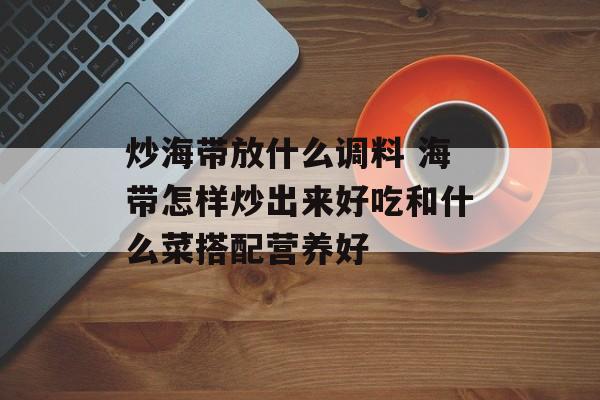 炒海带放什么调料 海带怎样炒出来好吃和什么菜搭配营养好-第1张图片-