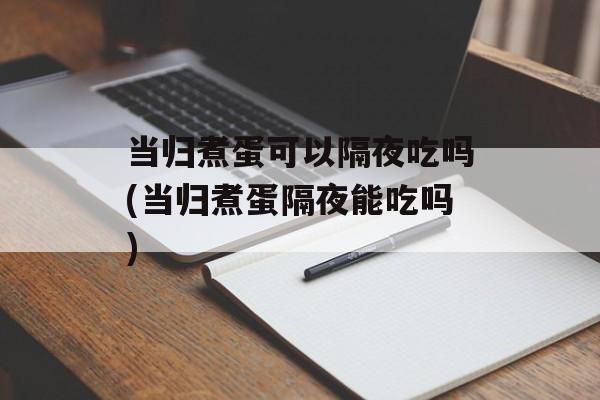 当归煮蛋可以隔夜吃吗(当归煮蛋隔夜能吃吗)-第1张图片-
