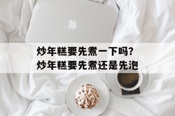 炒年糕要先煮一下吗？炒年糕要先煮还是先泡-第1张图片-