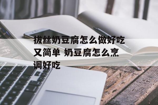 拔丝奶豆腐怎么做好吃又简单 奶豆腐怎么烹调好吃-第1张图片-