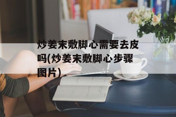 炒姜末敷脚心需要去皮吗(炒姜末敷脚心步骤图片)-第1张图片-