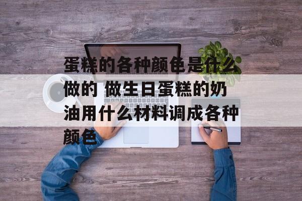蛋糕的各种颜色是什么做的 做生日蛋糕的奶油用什么材料调成各种颜色-第1张图片-