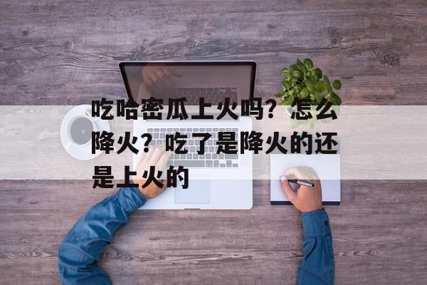 吃哈密瓜上火吗？怎么降火？吃了是降火的还是上火的-第1张图片-