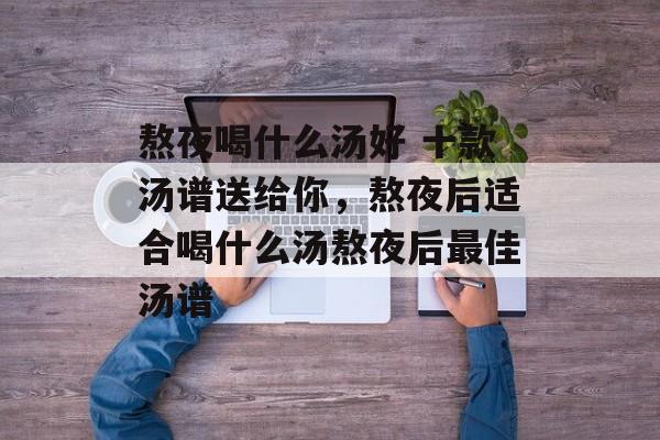 熬夜喝什么汤好 十款汤谱送给你，熬夜后适合喝什么汤熬夜后最佳汤谱-第1张图片-