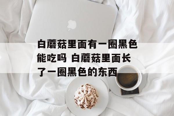 白蘑菇里面有一圈黑色能吃吗 白蘑菇里面长了一圈黑色的东西-第1张图片-