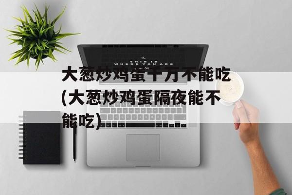 大葱炒鸡蛋千万不能吃(大葱炒鸡蛋隔夜能不能吃)-第1张图片-