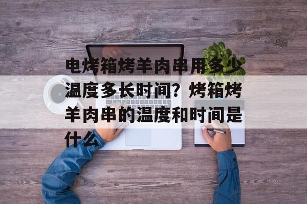 电烤箱烤羊肉串用多少温度多长时间？烤箱烤羊肉串的温度和时间是什么-第1张图片-