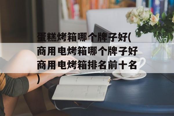 蛋糕烤箱哪个牌子好(商用电烤箱哪个牌子好商用电烤箱排名前十名)-第1张图片-
