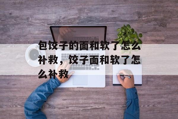 包饺子的面和软了怎么补救，饺子面和软了怎么补救-第1张图片-