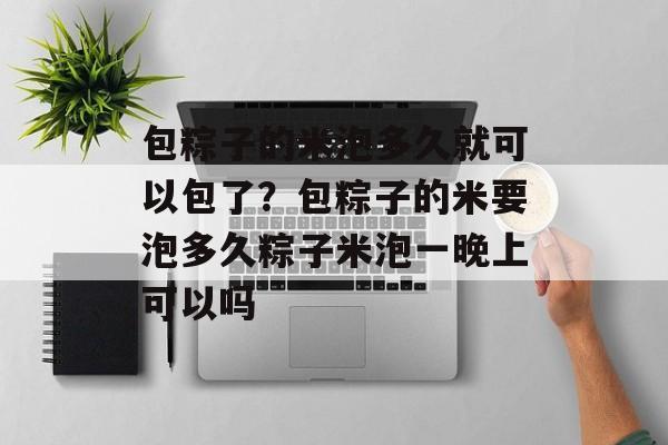 包粽子的米泡多久就可以包了？包粽子的米要泡多久粽子米泡一晚上可以吗-第1张图片-