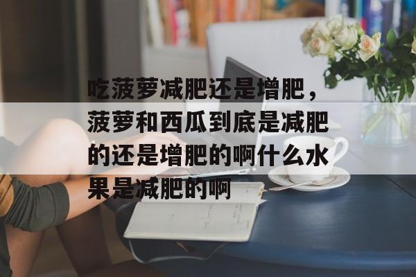 吃菠萝减肥还是增肥，菠萝和西瓜到底是减肥的还是增肥的啊什么水果是减肥的啊-第1张图片-